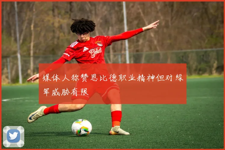 媒体人称赞恩比德职业精神但对绿军威胁有限