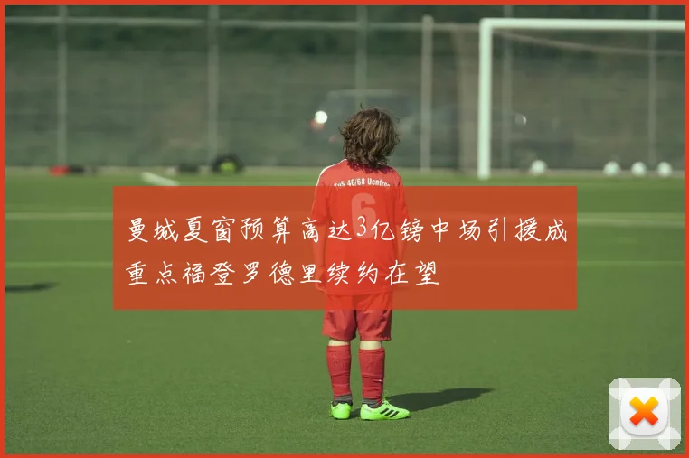曼城夏窗预算高达3亿镑中场引援成重点福登罗德里续约在望