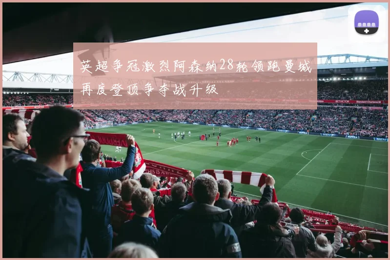 英超争冠激烈阿森纳28轮领跑曼城再度登顶争夺战升级