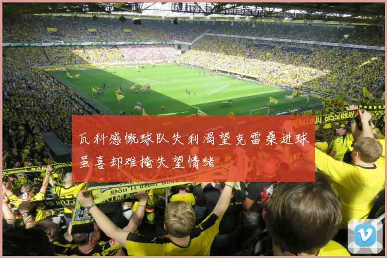 瓦科感慨球队失利渴望克雷桑进球虽喜却难掩失望情绪