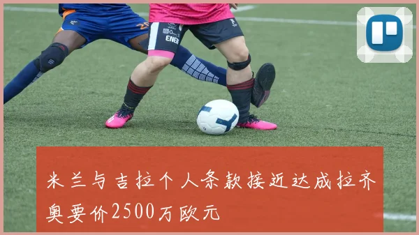米兰与吉拉个人条款接近达成拉齐奥要价2500万欧元
