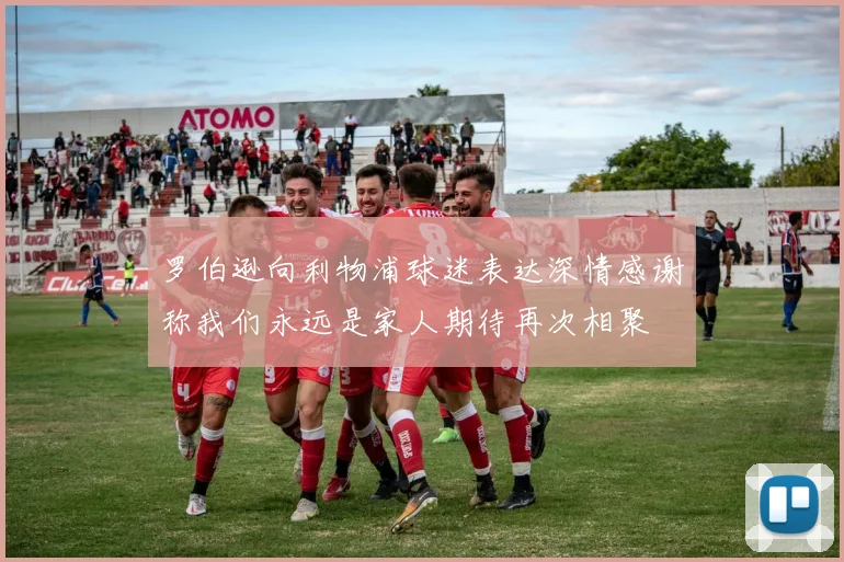 罗伯逊向利物浦球迷表达深情感谢称我们永远是家人期待再次相聚