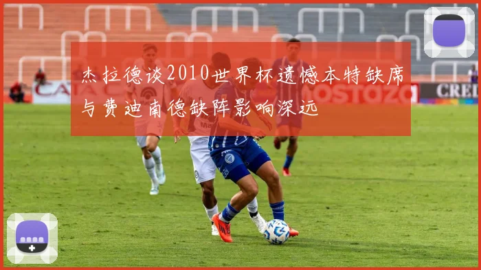 杰拉德谈2010世界杯遗憾本特缺席与费迪南德缺阵影响深远