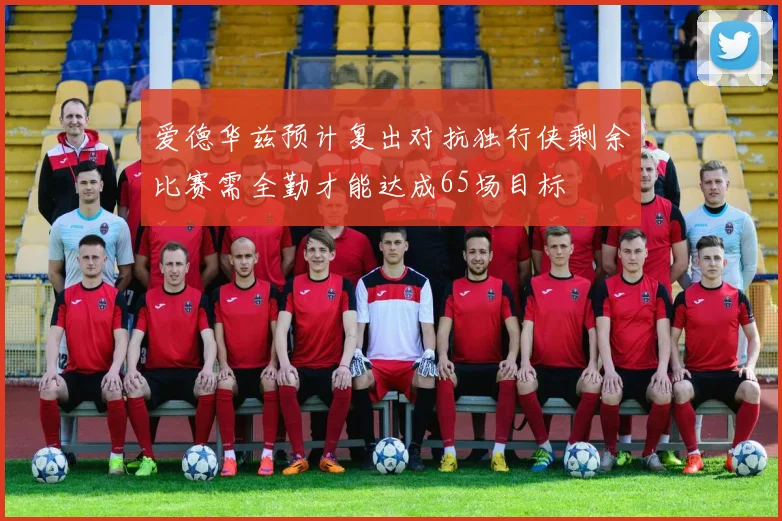 爱德华兹预计复出对抗独行侠剩余比赛需全勤才能达成65场目标