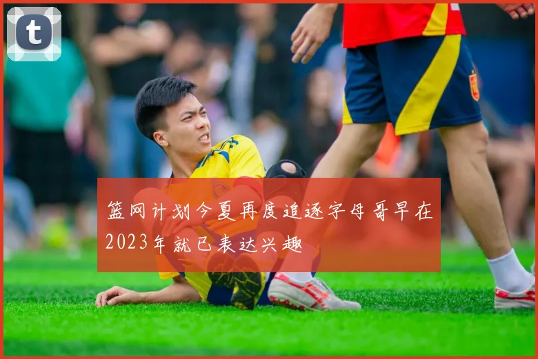 篮网计划今夏再度追逐字母哥早在2023年就已表达兴趣