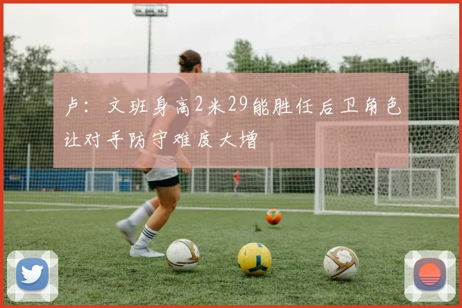 卢：文班身高2米29能胜任后卫角色让对手防守难度大增
