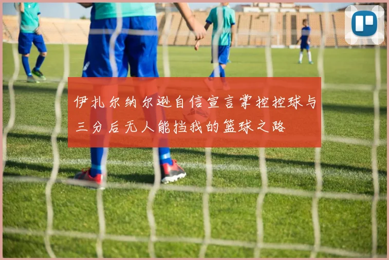 伊扎尔纳尔逊自信宣言掌控控球与三分后无人能挡我的篮球之路