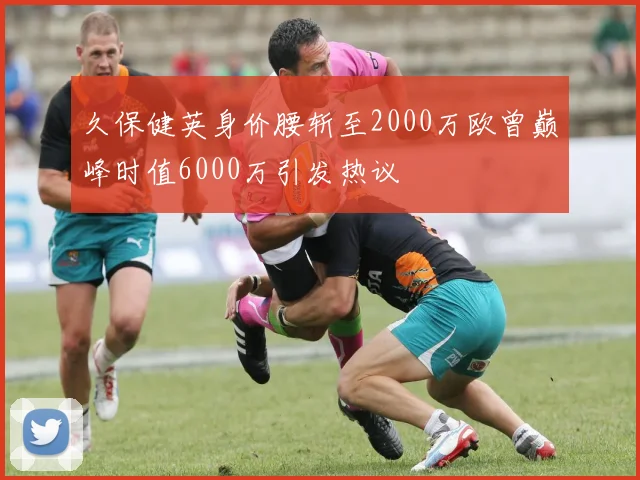 久保健英身价腰斩至2000万欧曾巅峰时值6000万引发热议