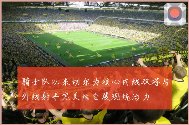 骑士队以米切尔为核心内线双塔与外线射手完美结合展现统治力