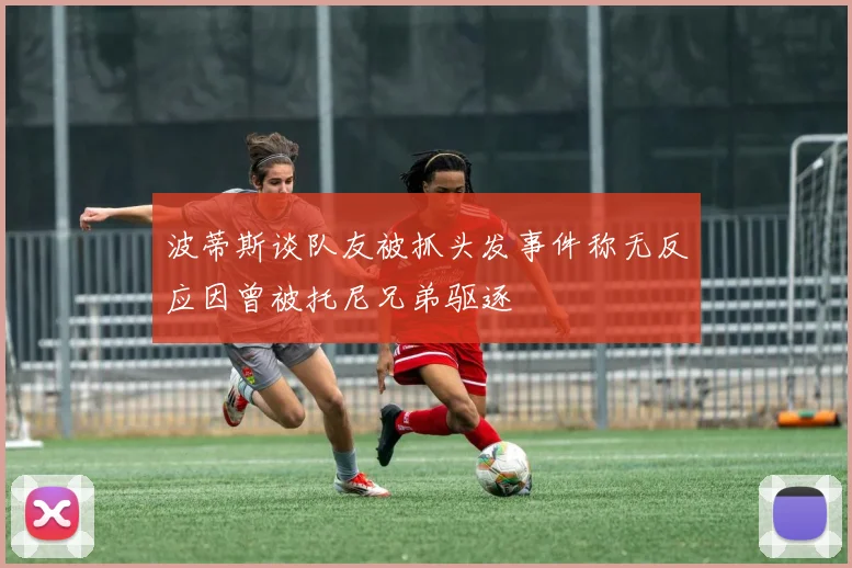 波蒂斯谈队友被抓头发事件称无反应因曾被托尼兄弟驱逐