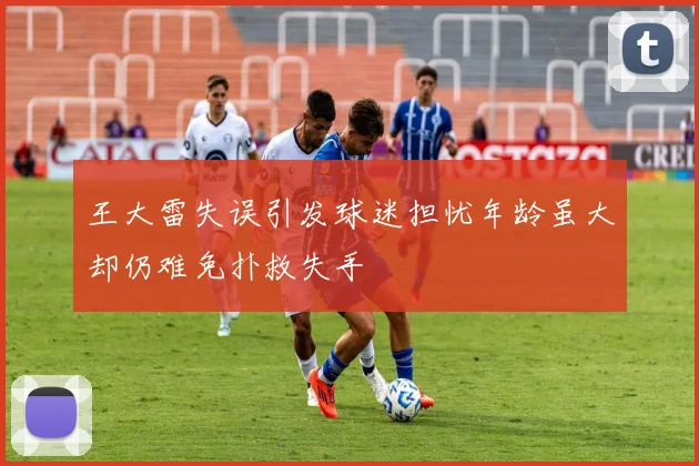王大雷失误引发球迷担忧年龄虽大却仍难免扑救失手