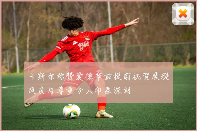 卡斯尔称赞爱德华兹提前祝贺展现风度与尊重令人印象深刻